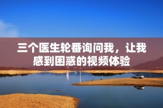 三个医生轮番询问我，让我感到困惑的视频体验