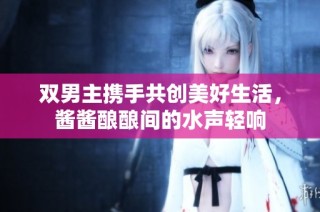 双男主携手共创美好生活，酱酱酿酿间的水声轻响