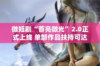 微短剧“首亮微光”2.0正式上线 单部作品扶持可达三百万