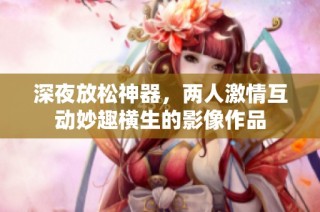深夜放松神器，两人激情互动妙趣横生的影像作品