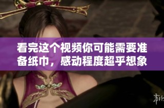 看完这个视频你可能需要准备纸巾，感动程度超乎想象
