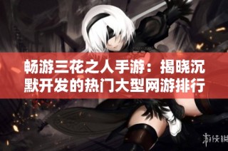畅游三花之人手游：揭晓沉默开发的热门大型网游排行榜
