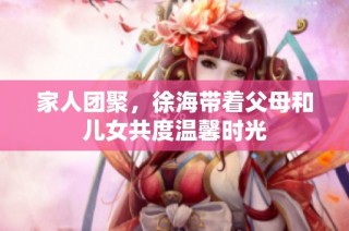 家人团聚，徐海带着父母和儿女共度温馨时光