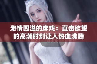 激情四溢的床戏：直击欲望的高潮时刻让人热血沸腾
