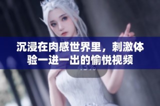 沉浸在肉感世界里，刺激体验一进一出的愉悦视频