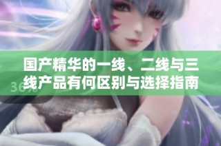 国产精华的一线、二线与三线产品有何区别与选择指南