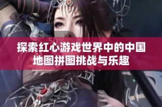 探索红心游戏世界中的中国地图拼图挑战与乐趣
