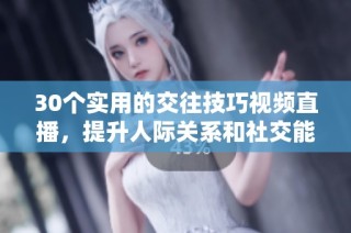 30个实用的交往技巧视频直播，提升人际关系和社交能力