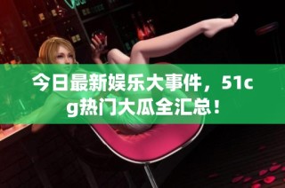 今日最新娱乐大事件，51cg热门大瓜全汇总！