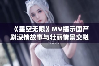 《星空无限》MV揭示国产剧深情故事与壮丽情景交融之美