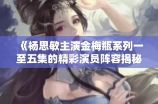 《杨思敏主演金梅瓶系列一至五集的精彩演员阵容揭秘》