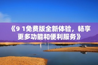 《9 1免费版全新体验，畅享更多功能和便利服务》