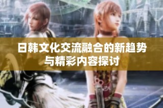 日韩文化交流融合的新趋势与精彩内容探讨