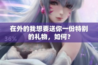 在外的我想要送你一份特别的礼物，如何？