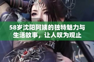 58岁沈阳阿姨的独特魅力与生活故事，让人叹为观止