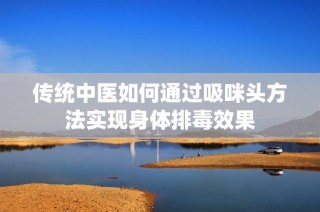 传统中医如何通过吸咪头方法实现身体排毒效果