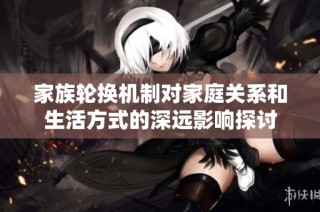 家族轮换机制对家庭关系和生活方式的深远影响探讨