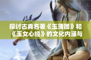 探讨古典名著《玉蒲团》和《玉女心经》的文化内涵与影响力