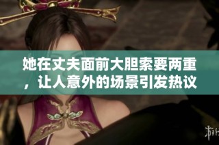 她在丈夫面前大胆索要两重，让人意外的场景引发热议