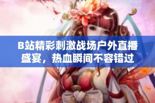 B站精彩刺激战场户外直播盛宴，热血瞬间不容错过