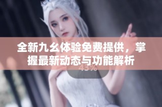 全新九幺体验免费提供，掌握最新动态与功能解析