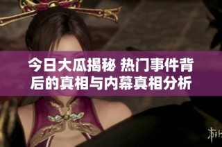 今日大瓜揭秘 热门事件背后的真相与内幕真相分析