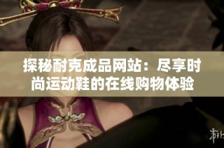 探秘耐克成品网站：尽享时尚运动鞋的在线购物体验