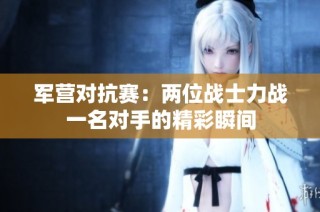 军营对抗赛：两位战士力战一名对手的精彩瞬间