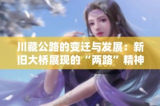 川藏公路的变迁与发展：新旧大桥展现的“两路”精神与甘孜印记