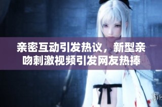 亲密互动引发热议，新型亲吻刺激视频引发网友热捧
