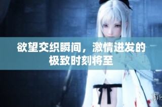 欲望交织瞬间，激情迸发的极致时刻将至