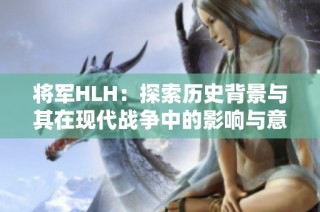 将军HLH：探索历史背景与其在现代战争中的影响与意义