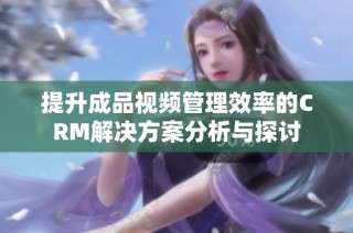 提升成品视频管理效率的CRM解决方案分析与探讨