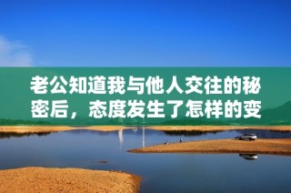 老公知道我与他人交往的秘密后，态度发生了怎样的变化？