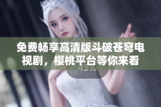 免费畅享高清版斗破苍穹电视剧，樱桃平台等你来看