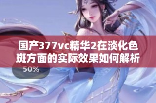 国产377vc精华2在淡化色斑方面的实际效果如何解析