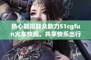 热心朝阳群众助力51cgfun火车快跑，共享快乐出行新体验