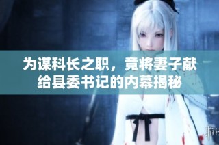为谋科长之职，竟将妻子献给县委书记的内幕揭秘