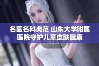 名医名科典范 山东大学附属医院守护儿童皮肤健康