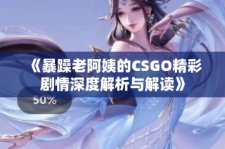《暴躁老阿姨的CSGO精彩剧情深度解析与解读》