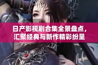 日产影视剧合集全景盘点，汇聚经典与新作精彩纷呈