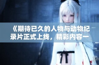 《期待已久的人物与动物纪录片正式上线，精彩内容一览无遗》