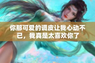 你那可爱的调皮让我心动不已，我真是太喜欢你了
