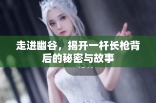 走进幽谷，揭开一杆长枪背后的秘密与故事