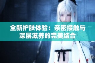 全新护肤体验：亲密接触与深层滋养的完美结合