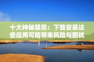 十大神秘禁忌：下载安装这些应用可能带来风险与困扰