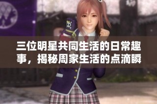 三位明星共同生活的日常趣事，揭秘周家生活的点滴瞬间