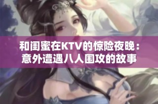 和闺蜜在KTV的惊险夜晚：意外遭遇八人围攻的故事