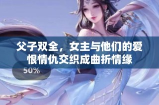 父子双全，女主与他们的爱恨情仇交织成曲折情缘