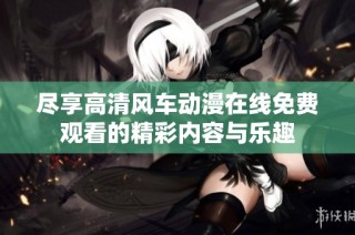 尽享高清风车动漫在线免费观看的精彩内容与乐趣